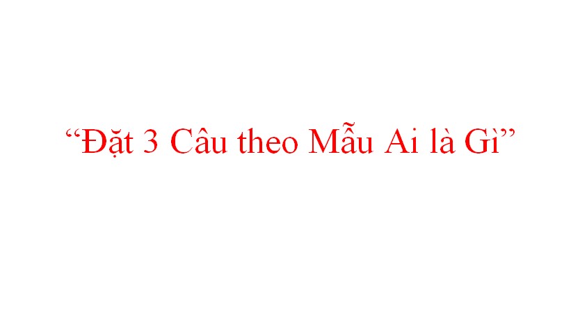 Đặt 3 Câu theo Mẫu Ai là Gì